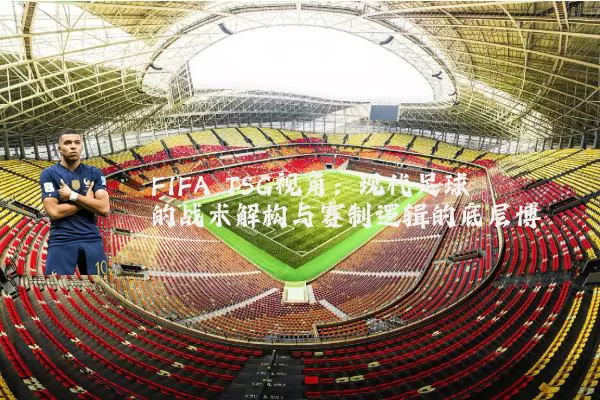 FIFA TSG视角：现代足球的战术解构与赛制逻辑的底层博弈
